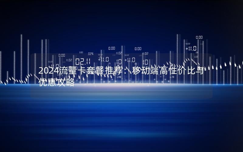 2024流量卡套餐推荐：移动端高性价比与优惠攻略