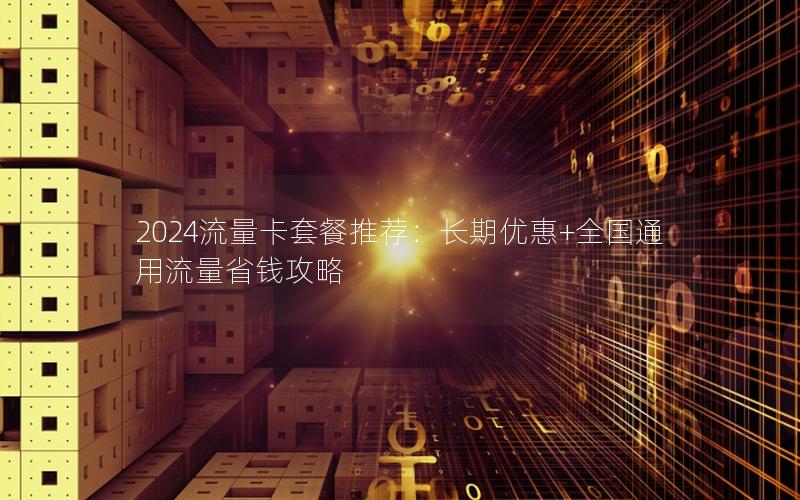 2024流量卡套餐推荐：长期优惠+全国通用流量省钱攻略