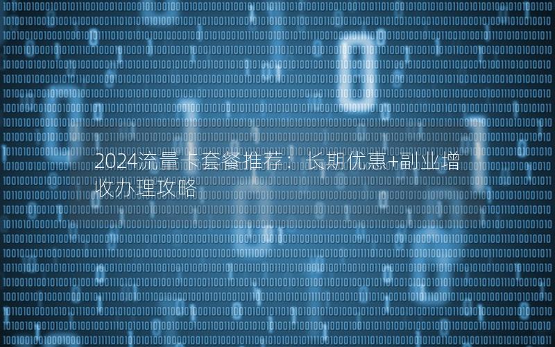 2024流量卡套餐推荐：长期优惠+副业增收办理攻略