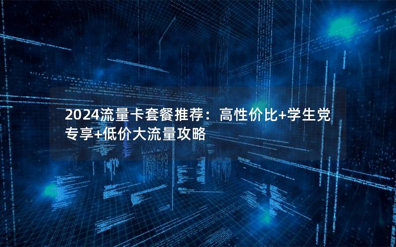 2024流量卡套餐推荐：高性价比+学生党专享+低价大流量攻略