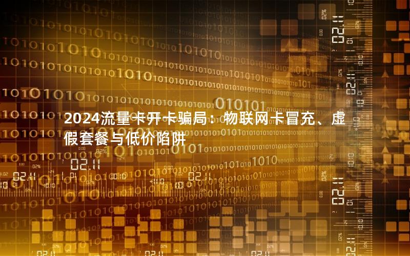 2024流量卡开卡骗局：物联网卡冒充、虚假套餐与低价陷阱