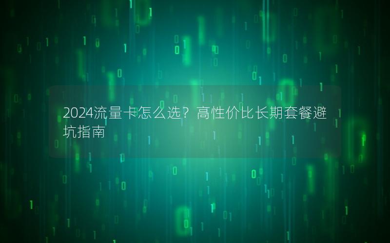 2024流量卡怎么选？高性价比长期套餐避坑指南