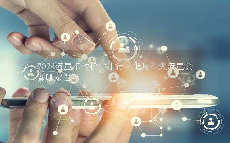 2024流量卡性价比排行：低月租大流量套餐哪家强？