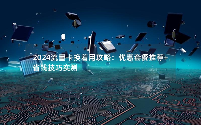 2024流量卡换着用攻略：优惠套餐推荐+省钱技巧实测