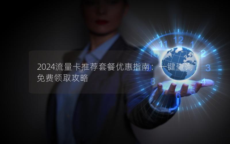 2024流量卡推荐套餐优惠指南：一键查询免费领取攻略