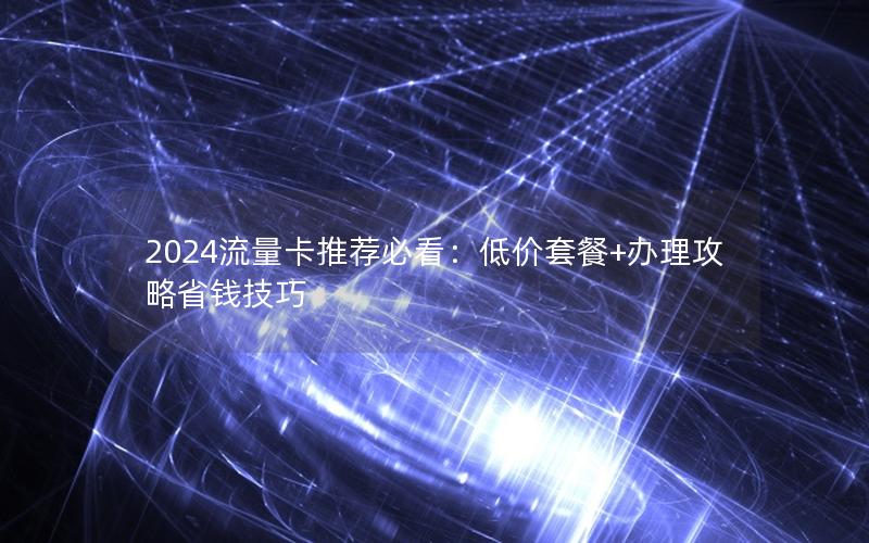 2024流量卡推荐必看：低价套餐+办理攻略省钱技巧