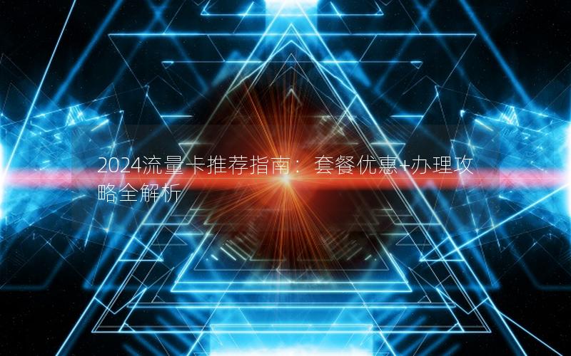 2024流量卡推荐指南：套餐优惠+办理攻略全解析