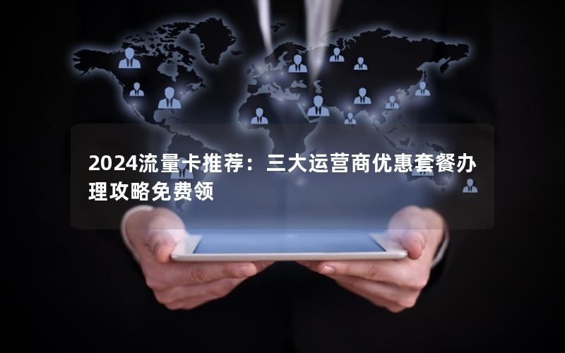 2024流量卡推荐：三大运营商优惠套餐办理攻略免费领
