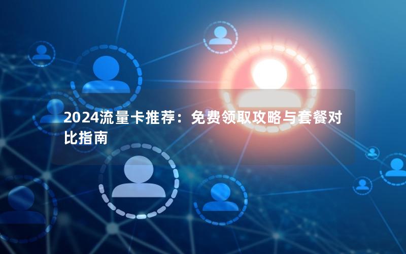 2024流量卡推荐：免费领取攻略与套餐对比指南