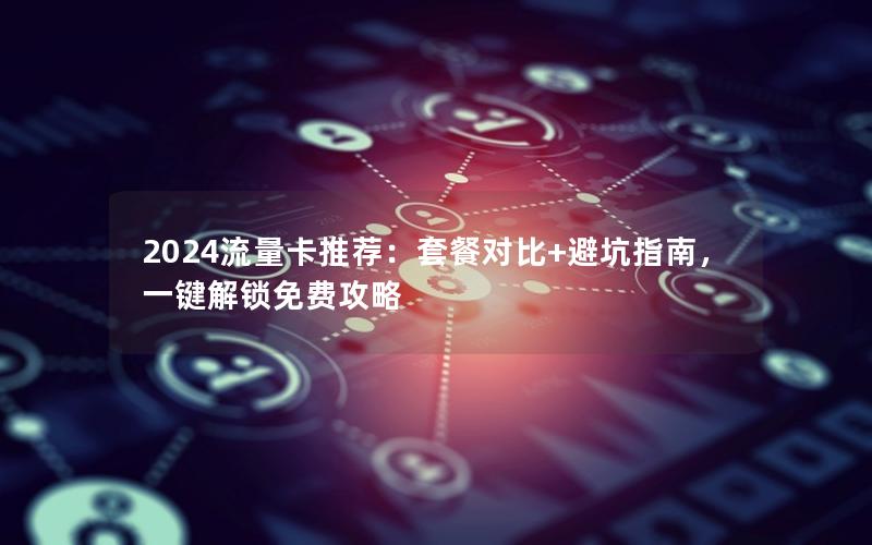 2024流量卡推荐：套餐对比+避坑指南，一键解锁免费攻略