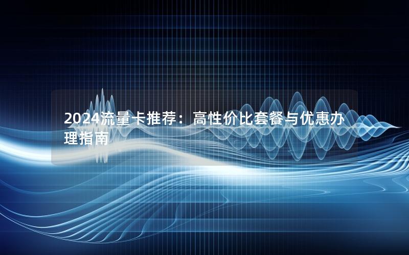 2024流量卡推荐：高性价比套餐与优惠办理指南