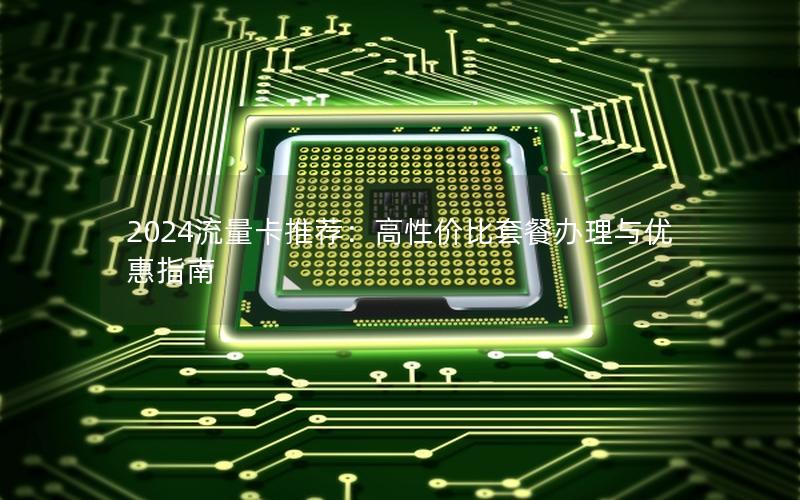 2024流量卡推荐：高性价比套餐办理与优惠指南