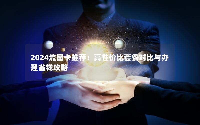 2024流量卡推荐：高性价比套餐对比与办理省钱攻略
