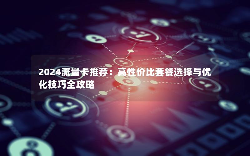 2024流量卡推荐：高性价比套餐选择与优化技巧全攻略