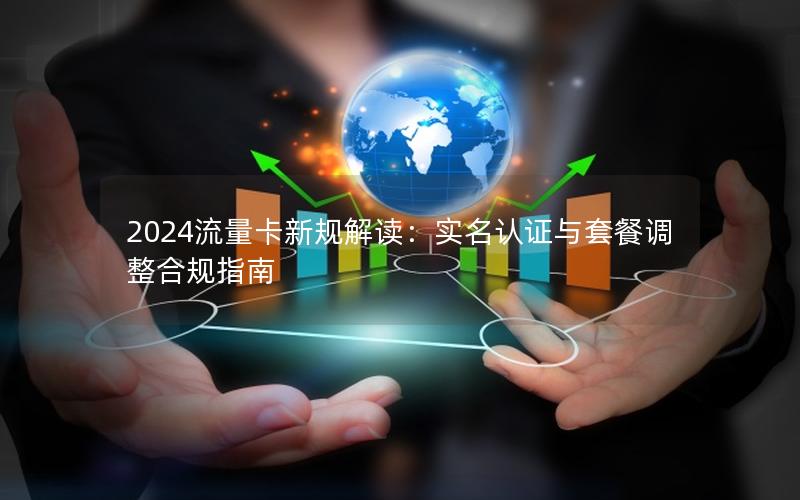 2024流量卡新规解读：实名认证与套餐调整合规指南