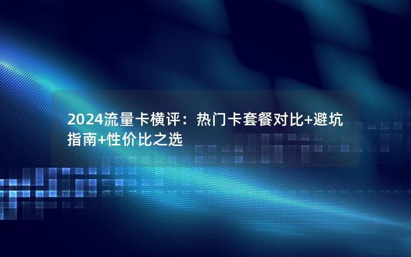 2024流量卡横评：热门卡套餐对比+避坑指南+性价比之选