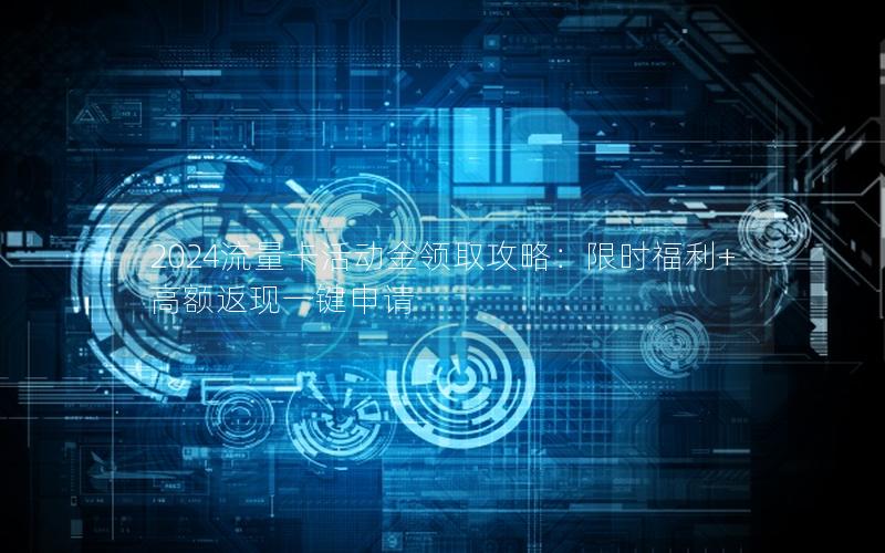 2024流量卡活动金领取攻略：限时福利+高额返现一键申请