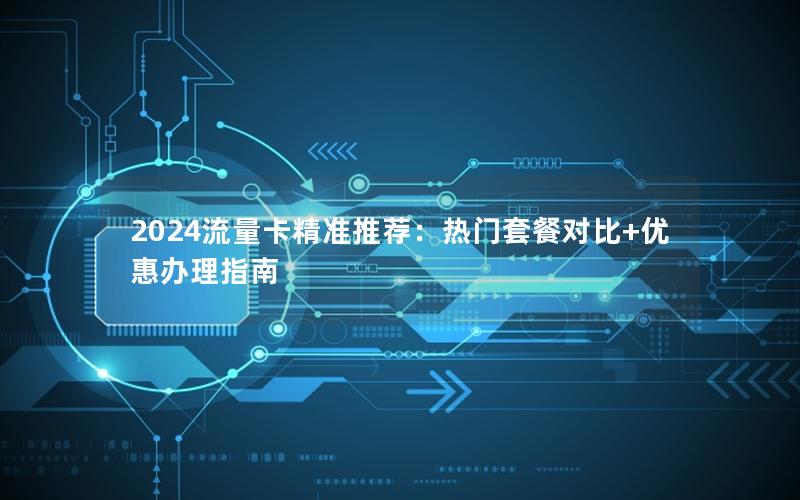 2024流量卡精准推荐：热门套餐对比+优惠办理指南