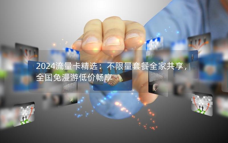 2024流量卡精选：不限量套餐全家共享，全国免漫游低价畅享
