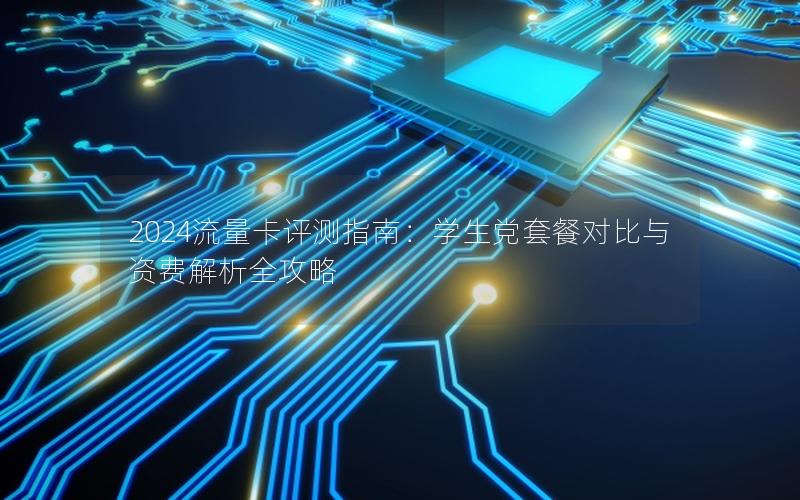 2024流量卡评测指南：学生党套餐对比与资费解析全攻略