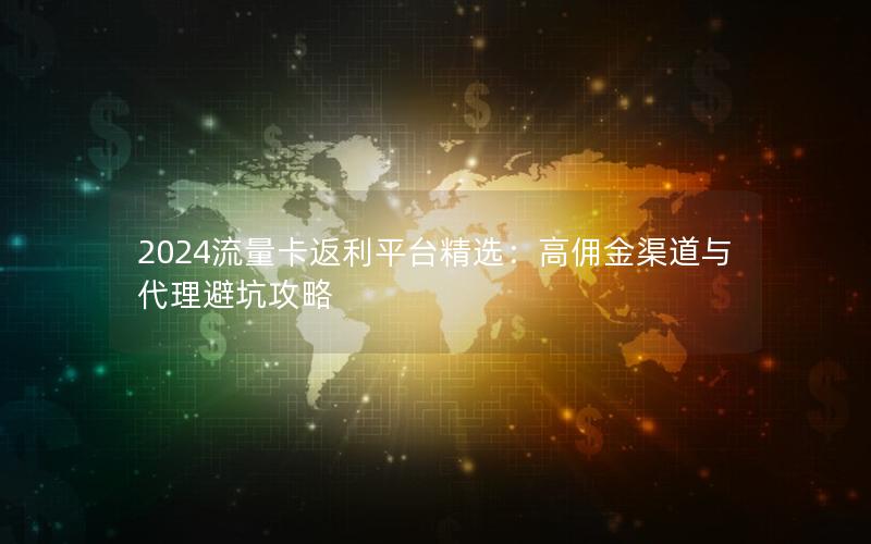 2024流量卡返利平台精选：高佣金渠道与代理避坑攻略