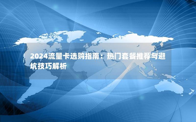 2024流量卡选购指南：热门套餐推荐与避坑技巧解析