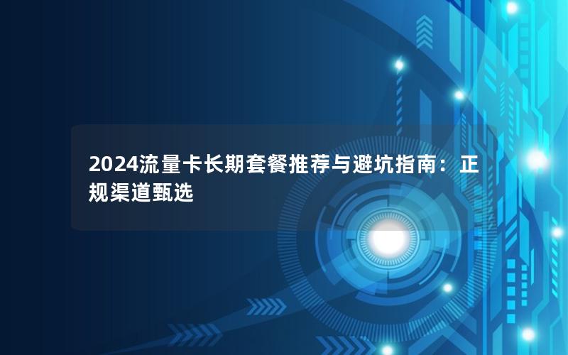 2024流量卡长期套餐推荐与避坑指南：正规渠道甄选