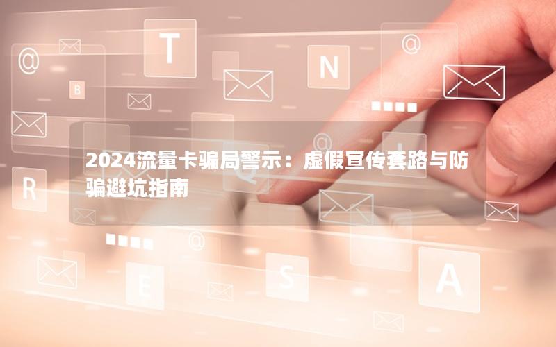 2024流量卡骗局警示：虚假宣传套路与防骗避坑指南