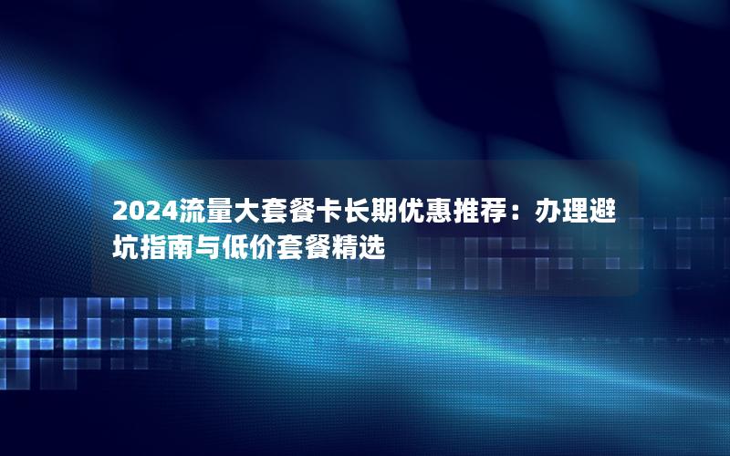 2024流量大套餐卡长期优惠推荐：办理避坑指南与低价套餐精选