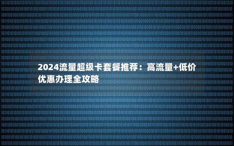 2024流量超级卡套餐推荐：高流量+低价优惠办理全攻略
