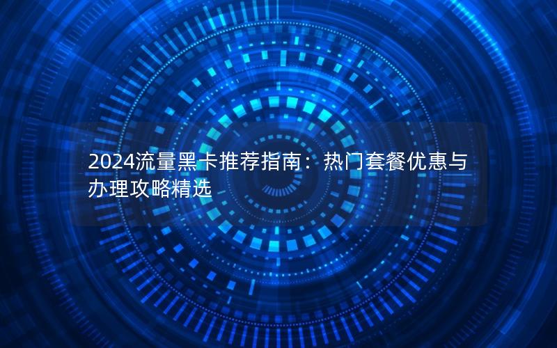 2024流量黑卡推荐指南：热门套餐优惠与办理攻略精选