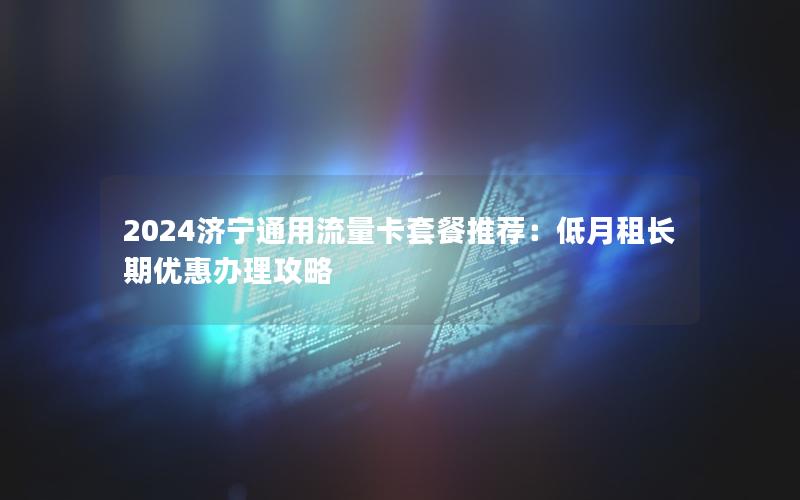 2024济宁通用流量卡套餐推荐：低月租长期优惠办理攻略
