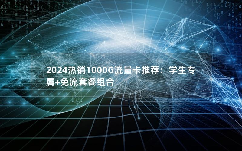 2024热销1000G流量卡推荐：学生专属+免流套餐组合