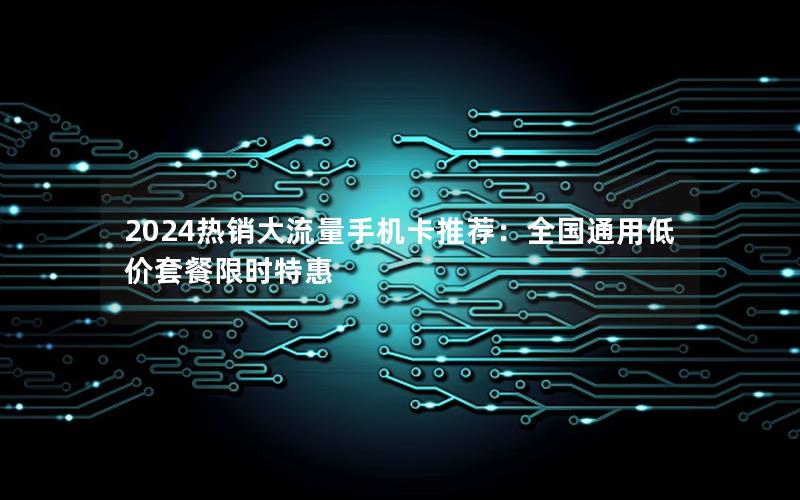 2024热销大流量手机卡推荐：全国通用低价套餐限时特惠