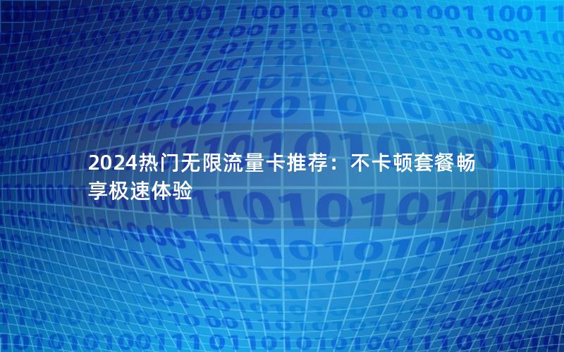 2024热门无限流量卡推荐：不卡顿套餐畅享极速体验