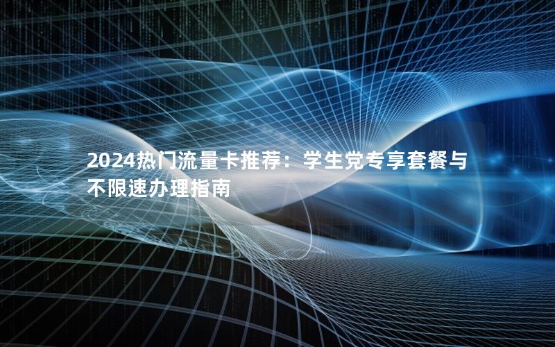 2024热门流量卡推荐：学生党专享套餐与不限速办理指南