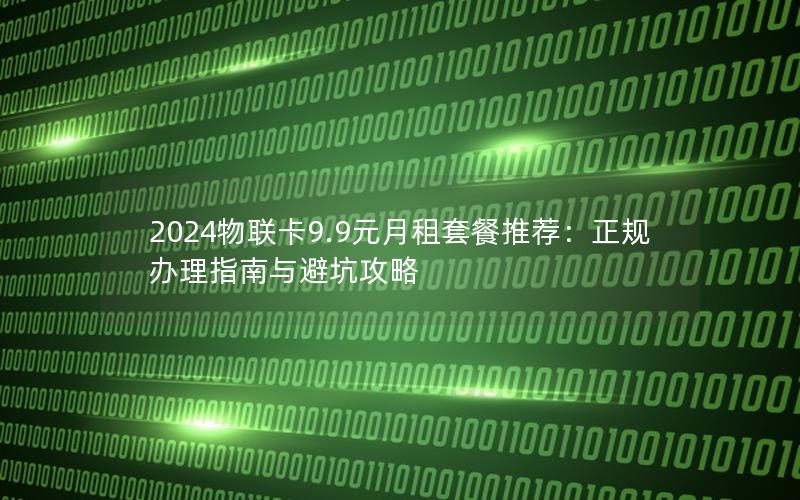 2024物联卡9.9元月租套餐推荐：正规办理指南与避坑攻略