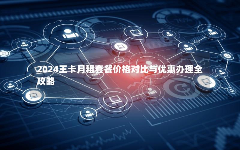 2024王卡月租套餐价格对比与优惠办理全攻略