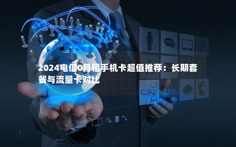 2024电信0月租手机卡超值推荐：长期套餐与流量卡对比