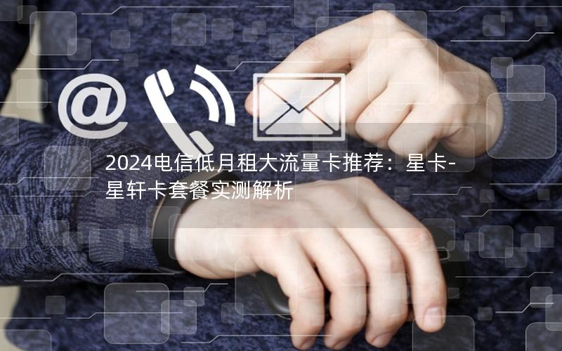 2024电信低月租大流量卡推荐：星卡-星轩卡套餐实测解析