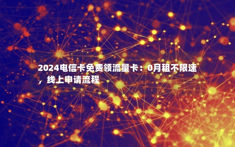2024电信卡免费领流量卡：0月租不限速，线上申请流程