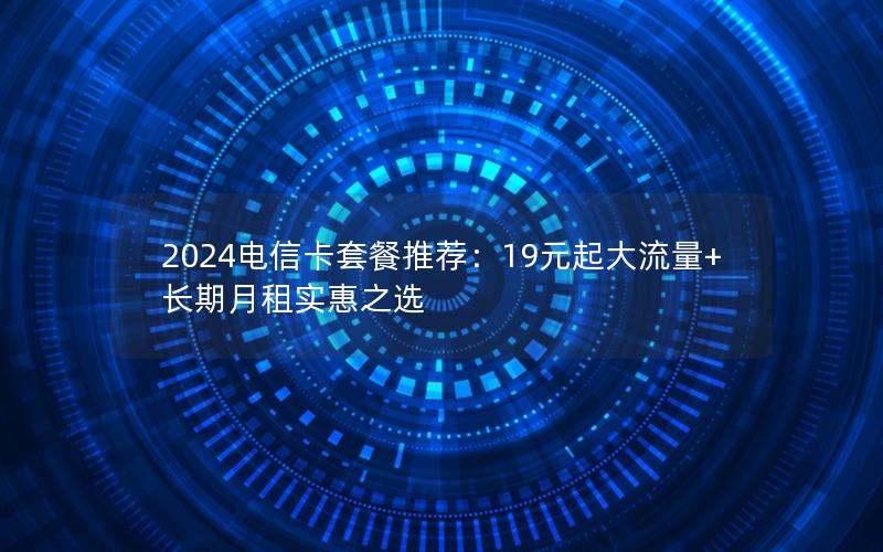 2024电信卡套餐推荐：19元起大流量+长期月租实惠之选