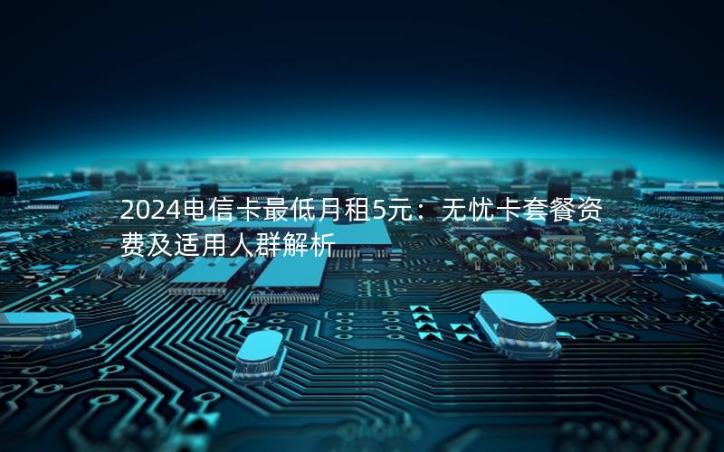 2024电信卡最低月租5元：无忧卡套餐资费及适用人群解析