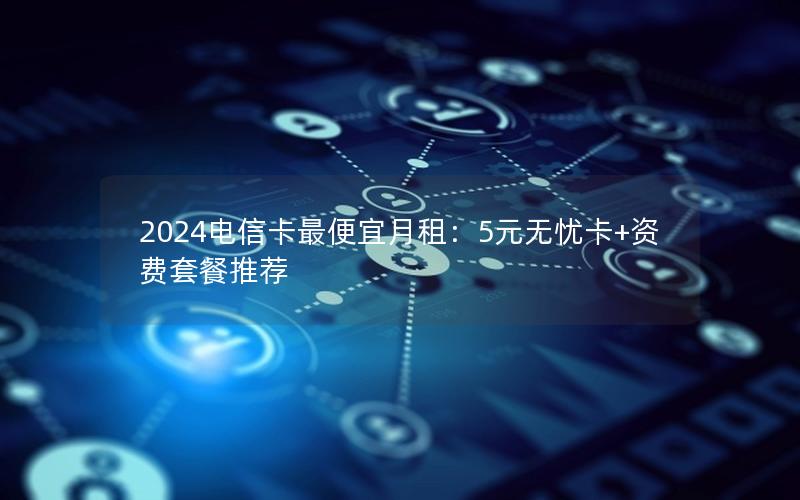 2024电信卡最便宜月租：5元无忧卡+资费套餐推荐