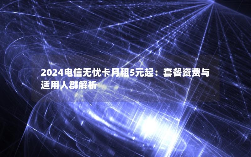 2024电信无忧卡月租5元起：套餐资费与适用人群解析