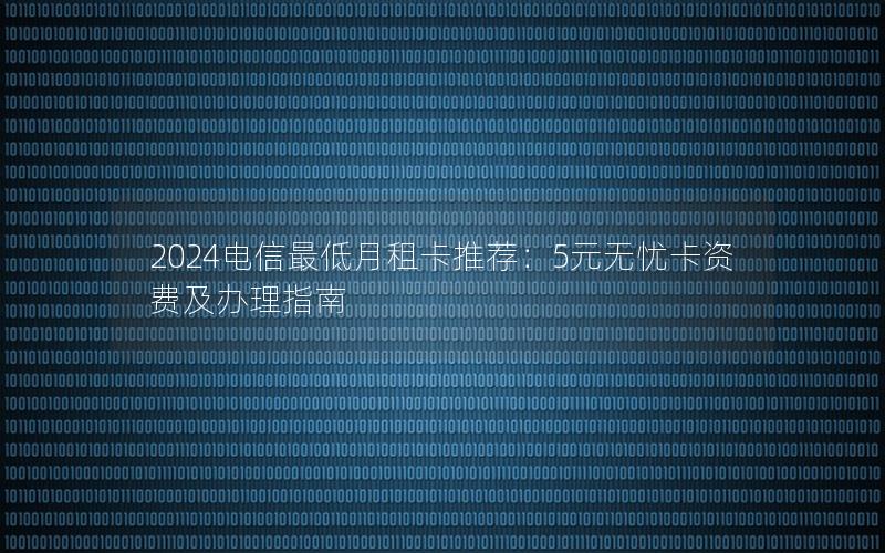 2024电信最低月租卡推荐：5元无忧卡资费及办理指南