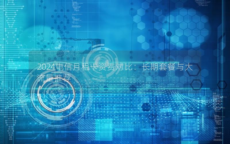 2024电信月租卡资费对比：长期套餐与大流量推荐