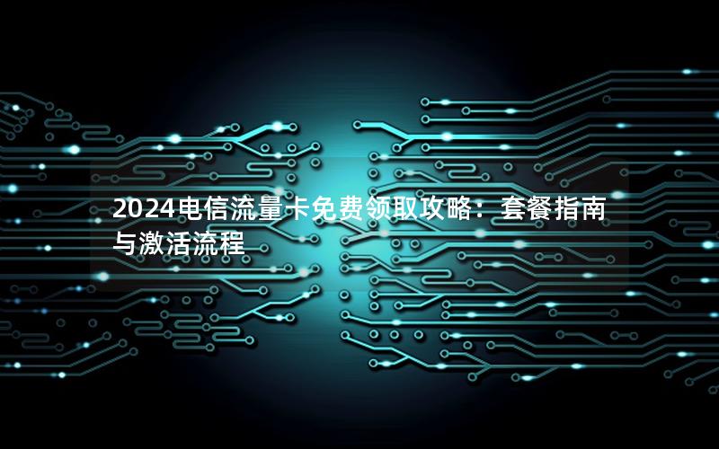 2024电信流量卡免费领取攻略：套餐指南与激活流程