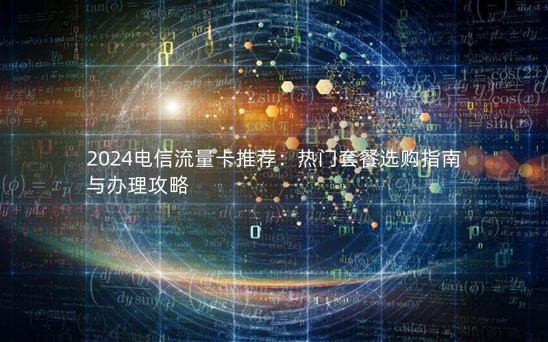 2024电信流量卡推荐：热门套餐选购指南与办理攻略