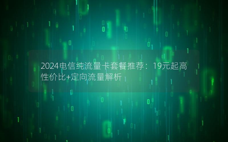 2024电信纯流量卡套餐推荐：19元起高性价比+定向流量解析